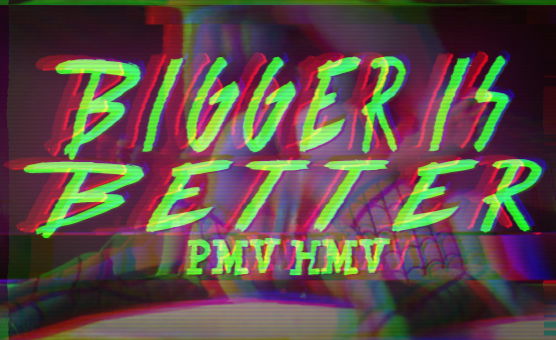 Bigger Is Better - PMV HMV